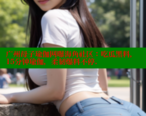广州母子瑜伽网曝海角社区：吃瓜黑料，15分钟瑜伽，柔韧爆料不停.