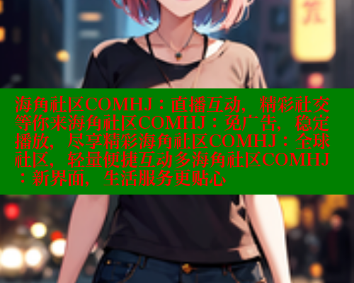 海角社区COMHJ：直播互动，精彩社交等你来海角社区COMHJ：免广告，稳定播放，尽享精彩海角社区COMHJ：全球社区，轻量便捷互动多海角社区COMHJ：新界面，生活服务更贴心