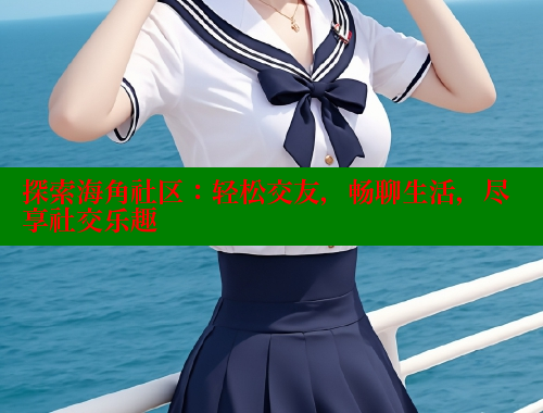 探索海角社区：轻松交友，畅聊生活，尽享社交乐趣