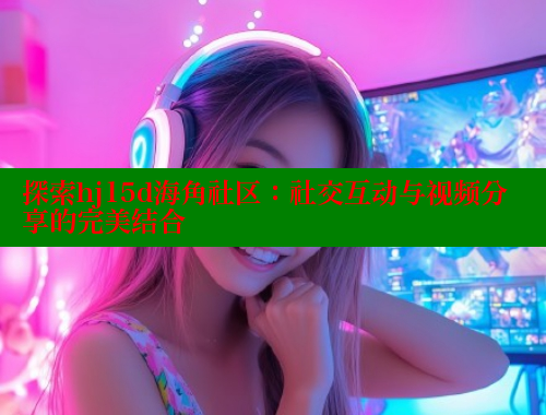 探索hj15d海角社区：社交互动与视频分享的完美结合
