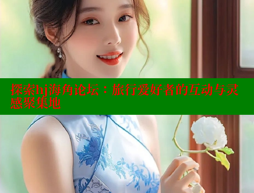 探索hj海角论坛：旅行爱好者的互动与灵感聚集地