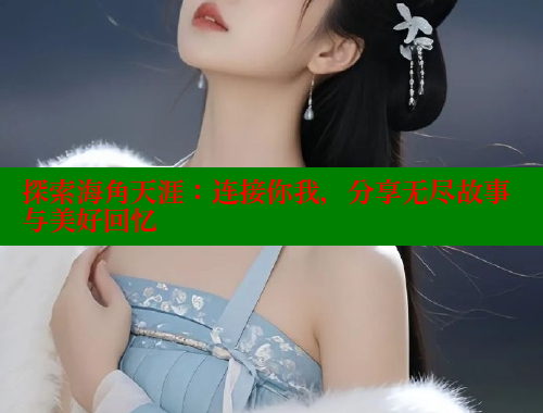 探索海角天涯：连接你我，分享无尽故事与美好回忆