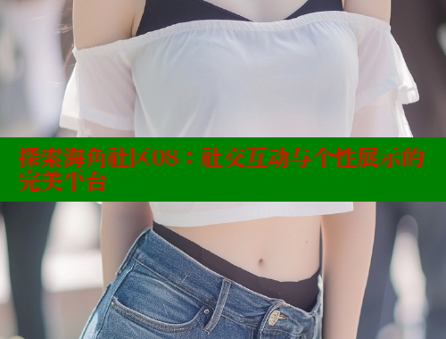 探索海角社区08：社交互动与个性展示的完美平台