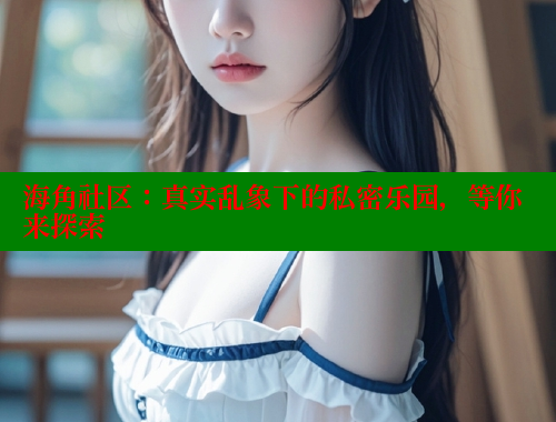 海角社区：真实乱象下的私密乐园，等你来探索