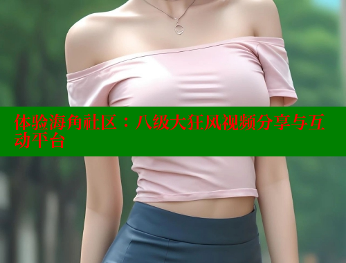 体验海角社区：八级大狂风视频分享与互动平台 海角社区 第2张