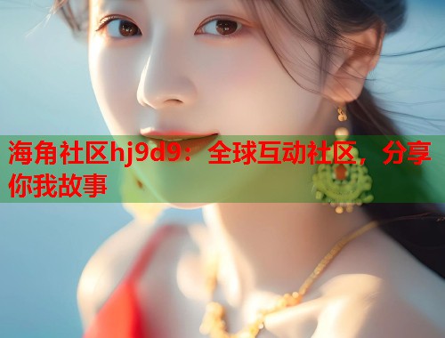 海角社区hj9d9：全球互动社区，分享你我故事