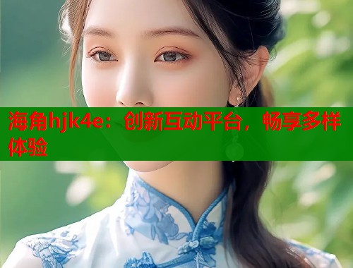 海角hjk4e：创新互动平台，畅享多样体验