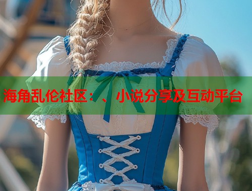 海角乱伦社区：、小说分享及互动平台