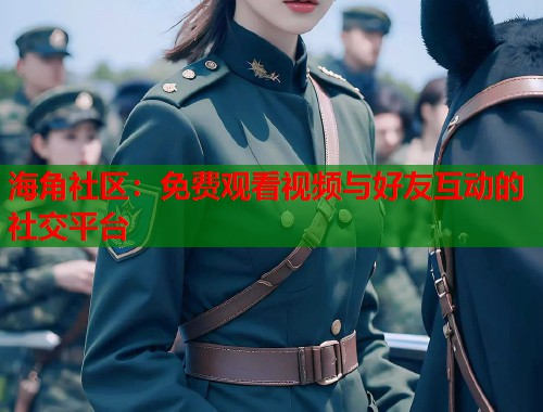 海角社区：免费观看视频与好友互动的社交平台