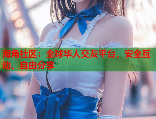 海角社区：全球华人交友平台，安全互动、自由分享