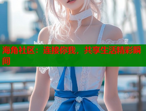 海角社区：连接你我，共享生活精彩瞬间