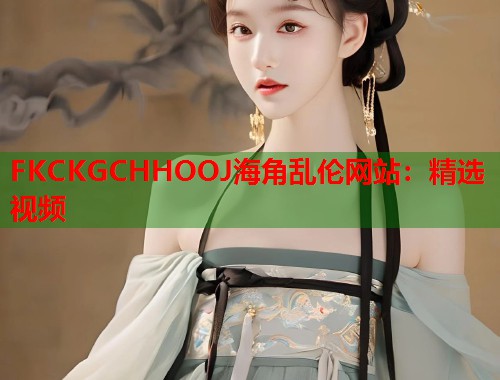 FKCKGCHHOOJ海角乱伦网站：精选视频