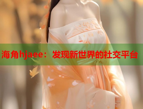 海角hjaee：发现新世界的社交平台
