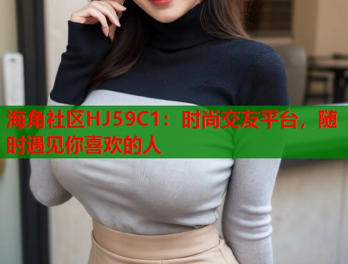 海角社区HJ59C1：时尚交友平台，随时遇见你喜欢的人  第2张