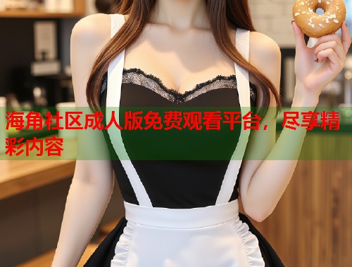 海角社区成人版免费观看平台，尽享精彩内容