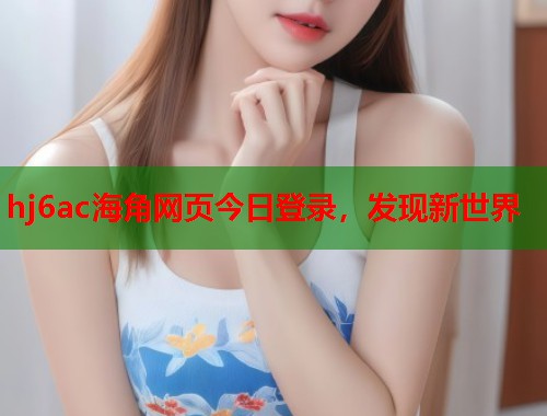 hj6ac海角网页今日登录，发现新世界