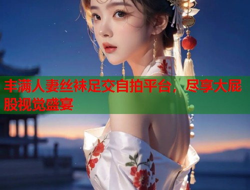 丰满人妻丝袜足交自拍平台，尽享大屁股视觉盛宴