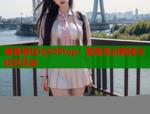 海角报社hj509top：聚焦热点新闻与社区互动