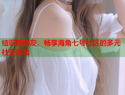 结识新朋友，畅享海角七号社区的多元社交体验
