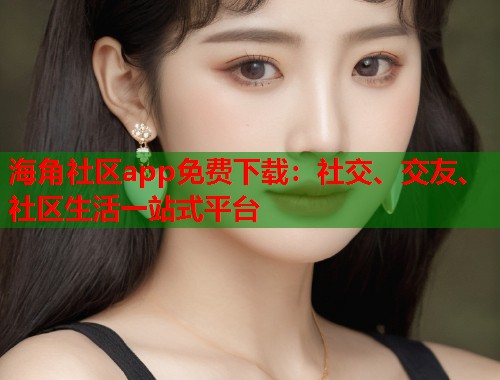 海角社区app免费下载：社交、交友、社区生活一站式平台