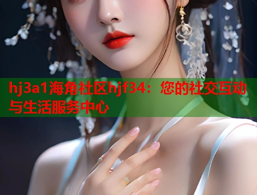 hj3a1海角社区hjf34：您的社交互动与生活服务中心