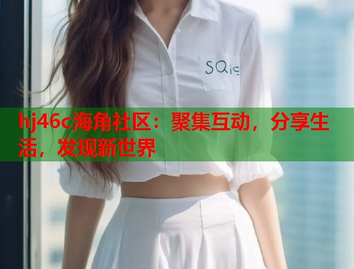hj46c海角社区：聚集互动，分享生活，发现新世界