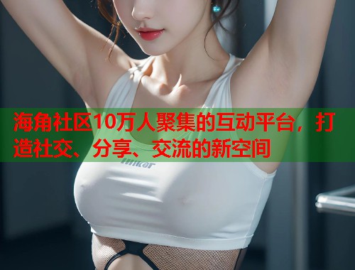 海角社区10万人聚集的互动平台，打造社交、分享、交流的新空间