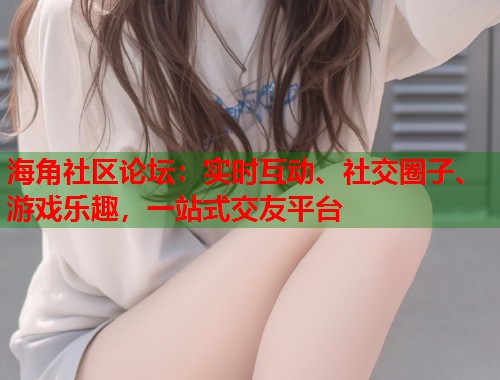 海角社区论坛：实时互动、社交圈子、游戏乐趣，一站式交友平台