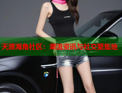 天涯海角社区：潮流资讯与社交聚集地