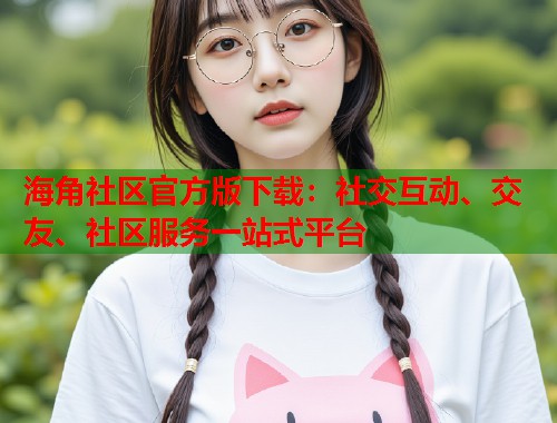 海角社区官方版下载：社交互动、交友、社区服务一站式平台