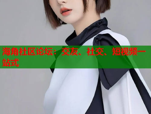 海角社区论坛：交友、社交、短视频一站式