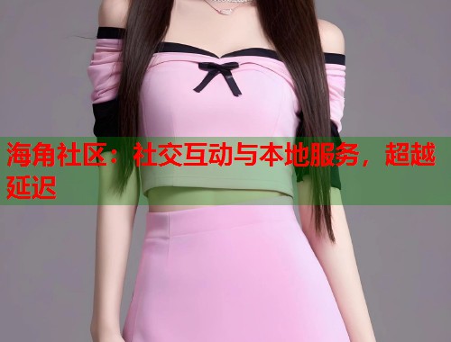 海角社区：社交互动与本地服务，超越延迟