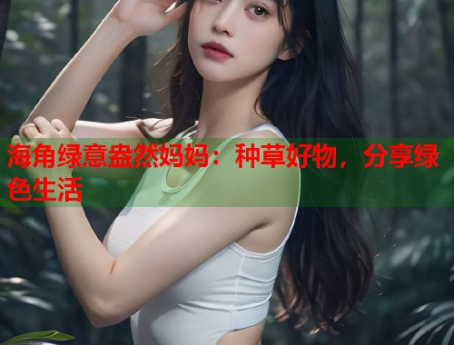 海角绿意盎然妈妈：种草好物，分享绿色生活