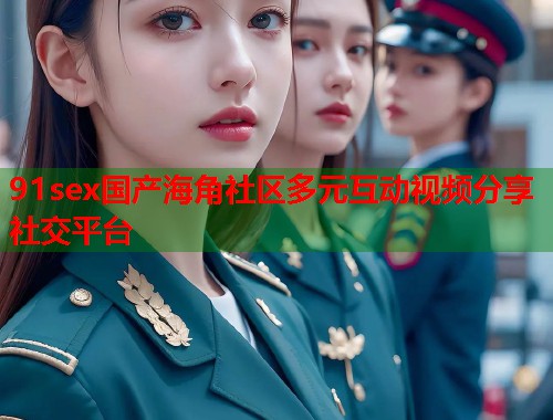 91sex国产海角社区多元互动视频分享社交平台