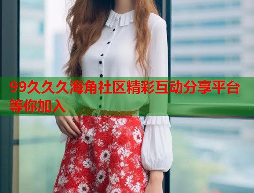 99久久久海角社区精彩互动分享平台等你加入