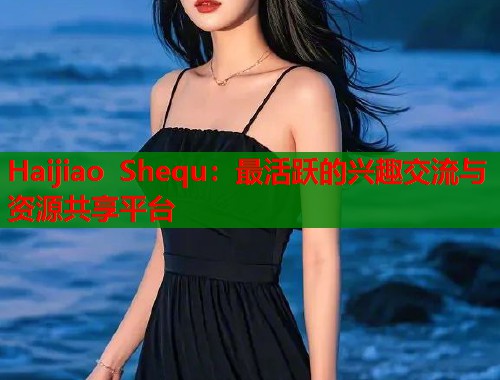 Haijiao Shequ：最活跃的兴趣交流与资源共享平台