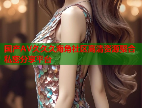 国产AV久久久海角社区高清资源聚合私密分享平台