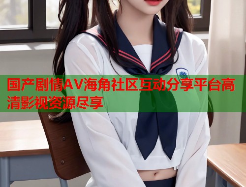 国产剧情AV海角社区互动分享平台高清影视资源尽享
