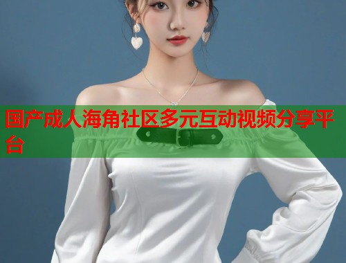 国产成人海角社区多元互动视频分享平台