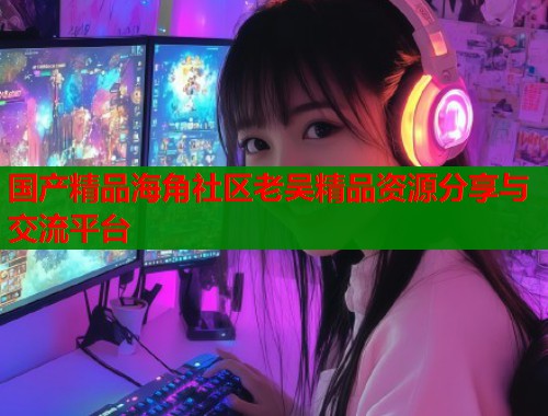 国产精品海角社区老吴精品资源分享与交流平台