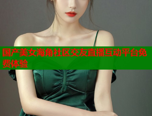 国产美女海角社区交友直播互动平台免费体验
