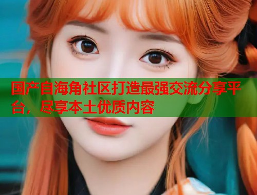 国产自海角社区打造最强交流分享平台，尽享本土优质内容