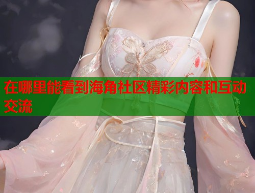 在哪里能看到海角社区精彩内容和互动交流