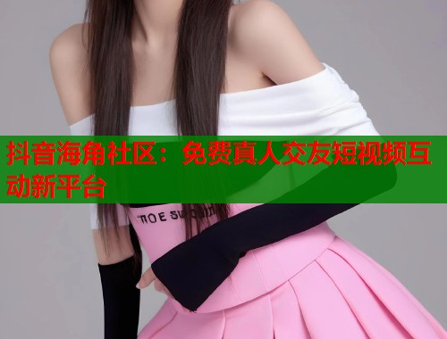 抖音海角社区：免费真人交友短视频互动新平台