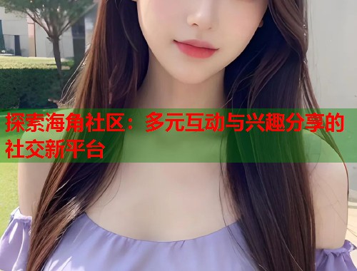 探索海角社区：多元互动与兴趣分享的社交新平台