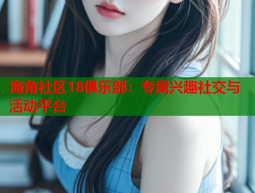 海角社区18俱乐部：专属兴趣社交与活动平台