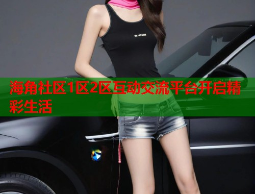 海角社区1区2区互动交流平台开启精彩生活