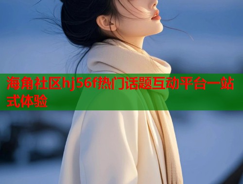 海角社区hj56f热门话题互动平台一站式体验