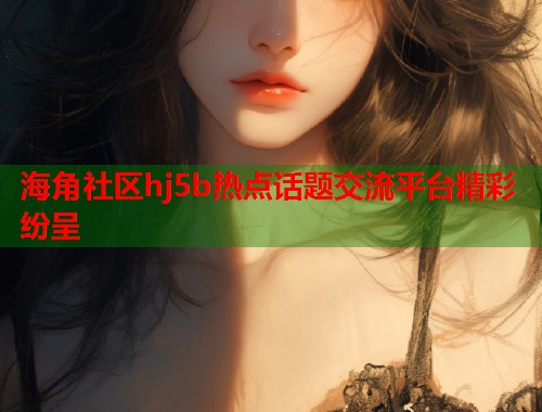 海角社区hj5b热点话题交流平台精彩纷呈