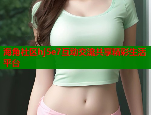 海角社区hj5e7互动交流共享精彩生活平台